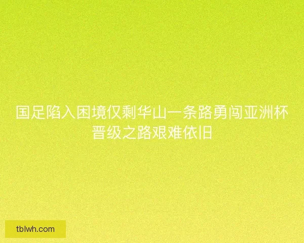 国足陷入困境仅剩华山一条路勇闯亚洲杯晋级之路艰难依旧 国足陷入困境仅剩华山一条路勇闯亚洲杯晋级之路艰难依旧