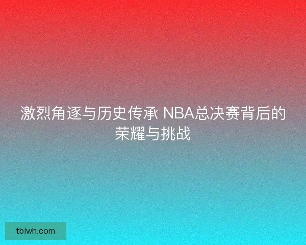 激烈角逐与历史传承 NBA总决赛背后的荣耀与挑战