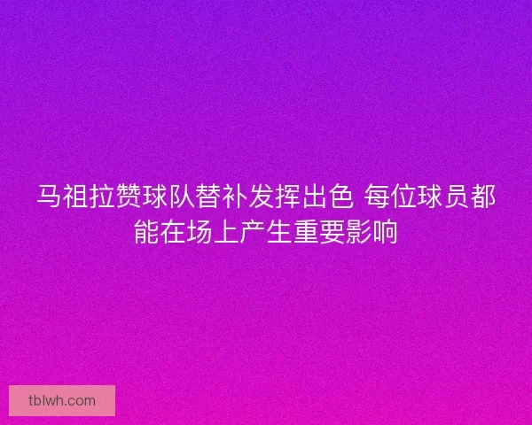 马祖拉赞球队替补发挥出色 每位球员都能在场上产生重要影响
