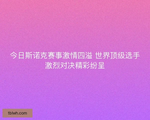 今日斯诺克赛事激情四溢 世界顶级选手激烈对决精彩纷呈