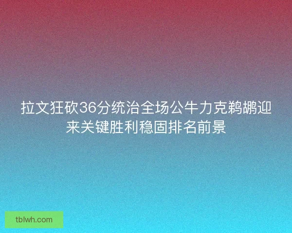 拉文狂砍36分统治全场公牛力克鹈鹕迎来关键胜利稳固排名前景