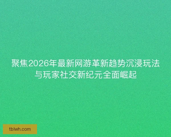 聚焦2026年最新网游革新趋势沉浸玩法与玩家社交新纪元全面崛起