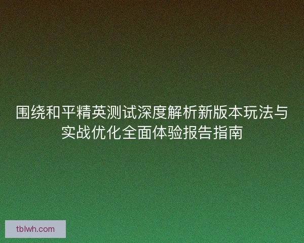 围绕和平精英测试深度解析新版本玩法与实战优化全面体验报告指南 围绕和平精英测试深度解析新版本玩法与实战优化全面体验报告指南
