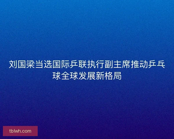 刘国梁当选国际乒联执行副主席推动乒乓球全球发展新格局 刘国梁当选国际乒联执行副主席推动乒乓球全球发展新格局