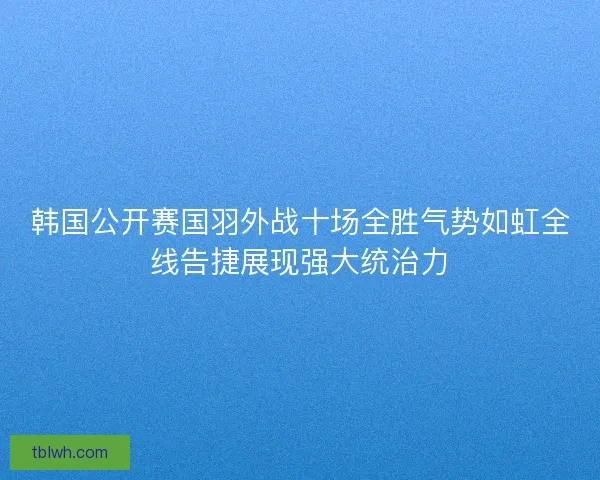 韩国公开赛国羽外战十场全胜气势如虹全线告捷展现强大统治力