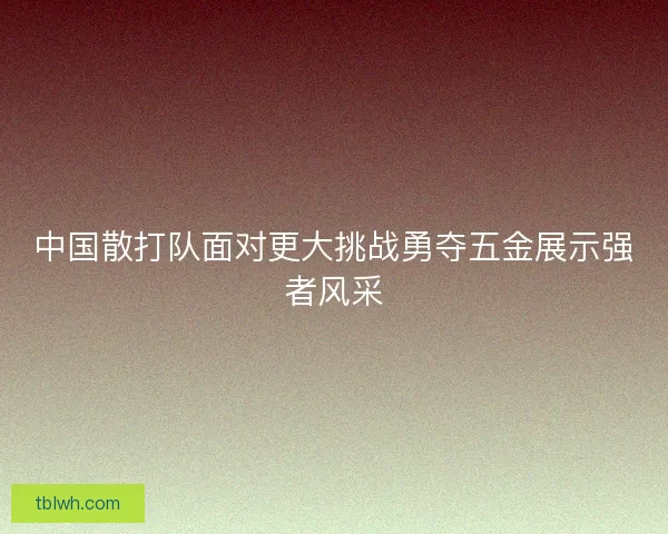 中国散打队面对更大挑战勇夺五金展示强者风采 中国散打队面对更大挑战勇夺五金展示强者风采