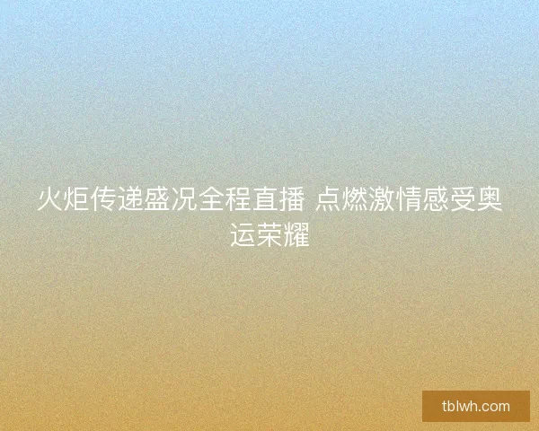 火炬传递盛况全程直播 点燃激情感受奥运荣耀