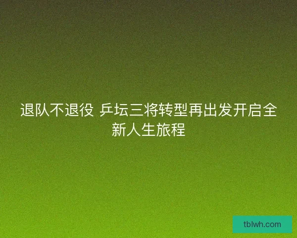 退队不退役 乒坛三将转型再出发开启全新人生旅程