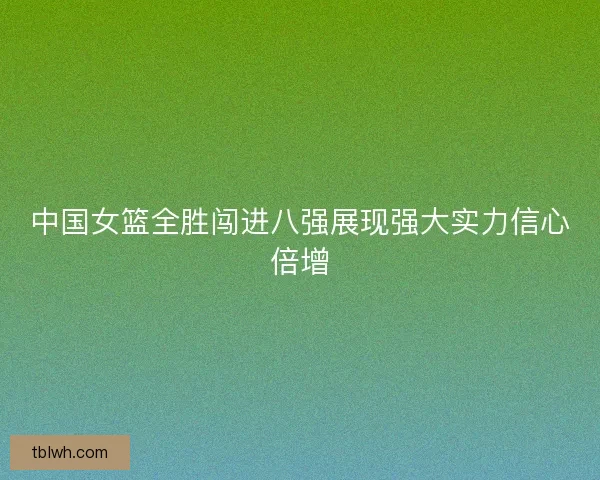 中国女篮全胜闯进八强展现强大实力信心倍增