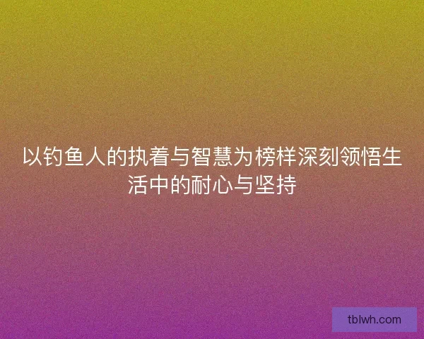 以钓鱼人的执着与智慧为榜样深刻领悟生活中的耐心与坚持