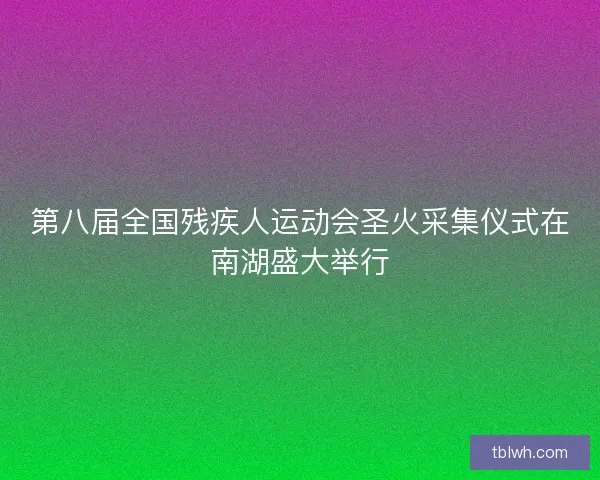 第八届全国残疾人运动会圣火采集仪式在南湖盛大举行