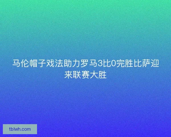 马伦帽子戏法助力罗马3比0完胜比萨迎来联赛大胜 马伦帽子戏法助力罗马3比0完胜比萨迎来联赛大胜