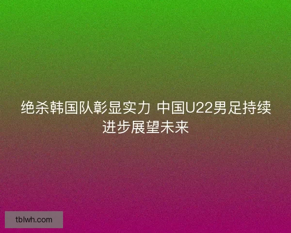 绝杀韩国队彰显实力 中国U22男足持续进步展望未来 绝杀韩国队彰显实力 中国U22男足持续进步展望未来