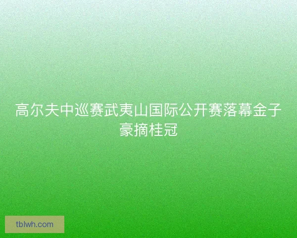 高尔夫中巡赛武夷山国际公开赛落幕金子豪摘桂冠