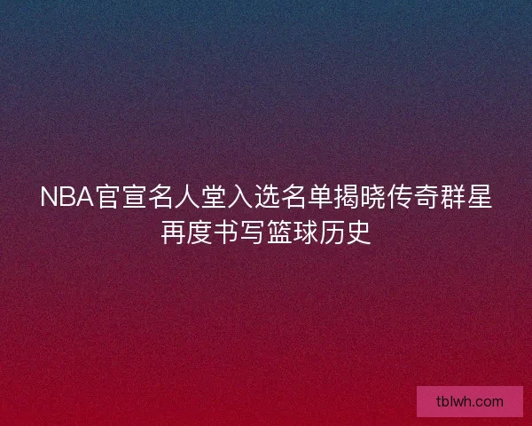 NBA官宣名人堂入选名单揭晓传奇群星再度书写篮球历史