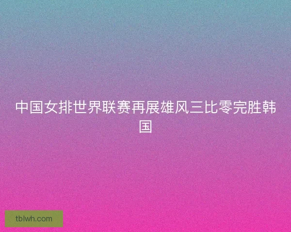 中国女排世界联赛再展雄风三比零完胜韩国 中国女排世界联赛再展雄风三比零完胜韩国