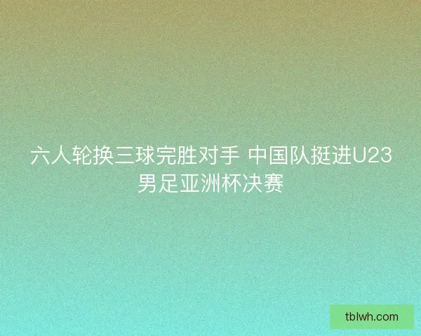 六人轮换三球完胜对手 中国队挺进U23男足亚洲杯决赛 六人轮换三球完胜对手 中国队挺进U23男足亚洲杯决赛