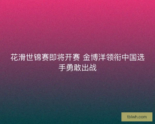 花滑世锦赛即将开赛 金博洋领衔中国选手勇敢出战
