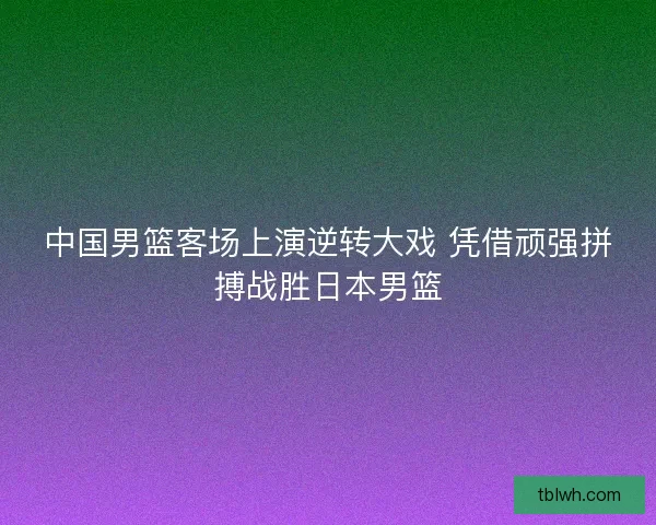 中国男篮客场上演逆转大戏 凭借顽强拼搏战胜日本男篮 中国男篮客场上演逆转大戏 凭借顽强拼搏战胜日本男篮