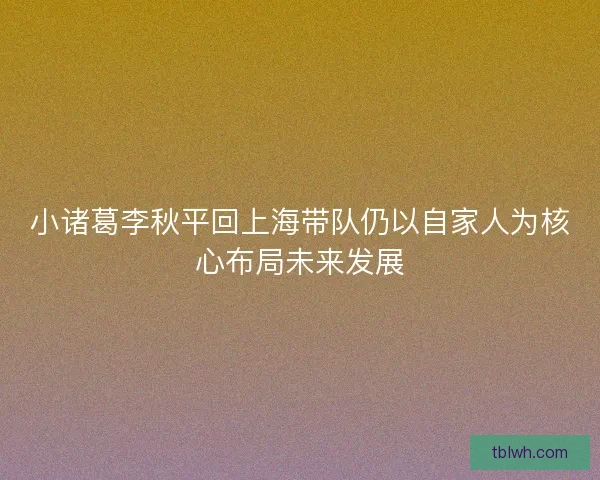 小诸葛李秋平回上海带队仍以自家人为核心布局未来发展 小诸葛李秋平回上海带队仍以自家人为核心布局未来发展