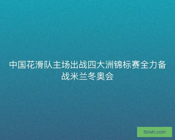 中国花滑队主场出战四大洲锦标赛全力备战米兰冬奥会