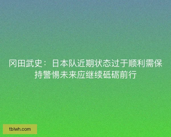 冈田武史：日本队近期状态过于顺利需保持警惕未来应继续砥砺前行