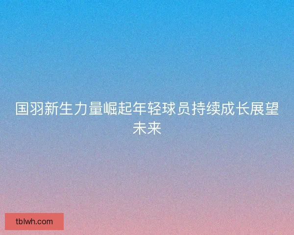 国羽新生力量崛起年轻球员持续成长展望未来