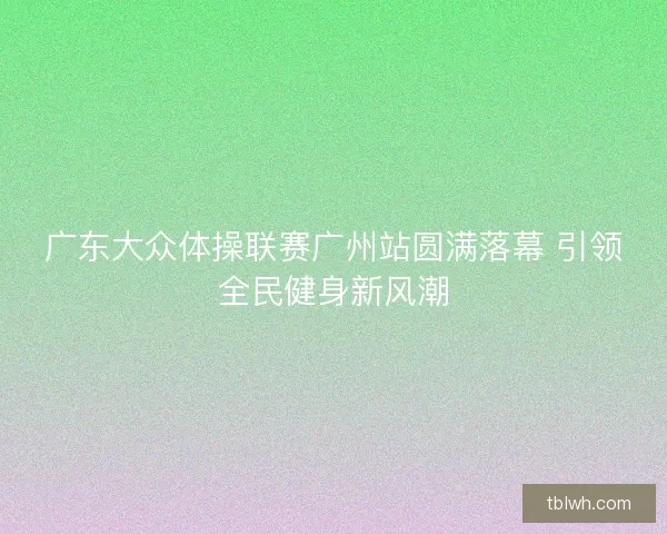 广东大众体操联赛广州站圆满落幕 引领全民健身新风潮