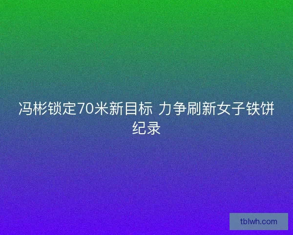 冯彬锁定70米新目标 力争刷新女子铁饼纪录