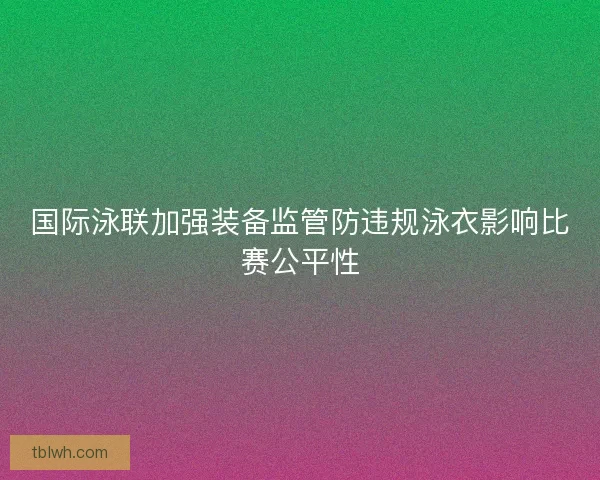 国际泳联加强装备监管防违规泳衣影响比赛公平性