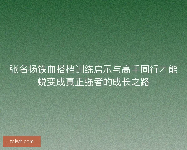 张名扬铁血搭档训练启示与高手同行才能蜕变成真正强者的成长之路