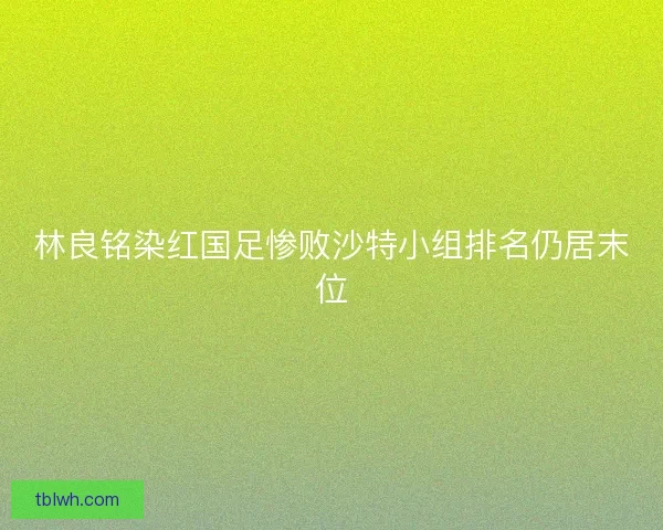林良铭染红国足惨败沙特小组排名仍居末位