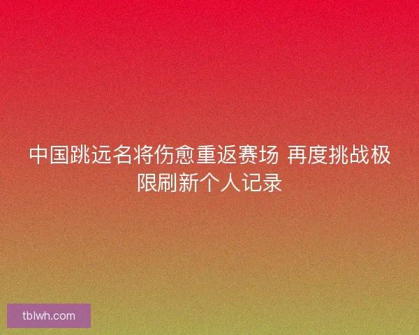 中国跳远名将伤愈重返赛场 再度挑战极限刷新个人记录 中国跳远名将伤愈重返赛场 再度挑战极限刷新个人记录