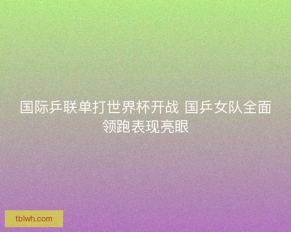 国际乒联单打世界杯开战 国乒女队全面领跑表现亮眼 国际乒联单打世界杯开战 国乒女队全面领跑表现亮眼