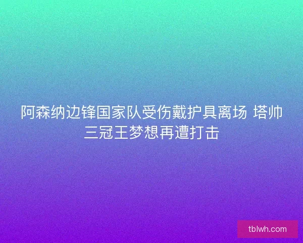 阿森纳边锋国家队受伤戴护具离场 塔帅三冠王梦想再遭打击 阿森纳边锋国家队受伤戴护具离场 塔帅三冠王梦想再遭打击