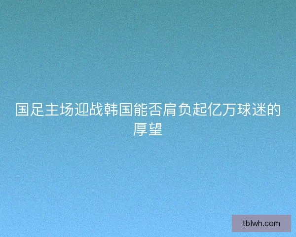 国足主场迎战韩国能否肩负起亿万球迷的厚望