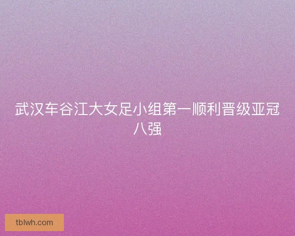 武汉车谷江大女足小组第一顺利晋级亚冠八强 武汉车谷江大女足小组第一顺利晋级亚冠八强